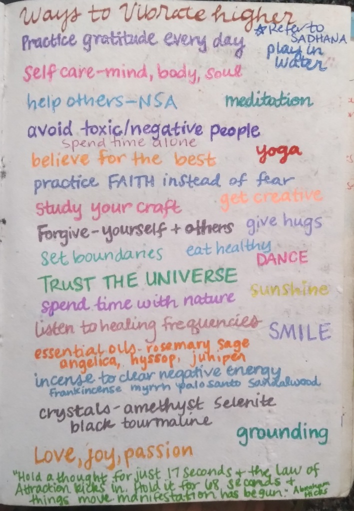 Ways to Vibe Higher
*Refer to Sadhana
Practice gratitude every day
Self-care- mind, body, soul
help others- no strings attached
meditation
avoid toxic/negative people
spend time alone
believe for the best
yoga
practice FAITH instead of FEAR
study your craft 
get creative
forgive yourself and others
give hugs
set boundaries
eat healthy
dance
trust the universe
sunshine
listen to healing frequencies
SMILE
essential oils- rosemary, sage, angelica, hyssop, juniper
incense to clear negative energy- frankincense, myrrh, palo santo, sandalwood
crystals-amethyst, selenite, black tourmaline
LOVE, JOY, PASSION
grounding
"Hold a thought for just 17 seconds and the Law of Attraction kicks in. Hold it for 68 seconds ad things move. manifestation has begun." Abraham Hicks