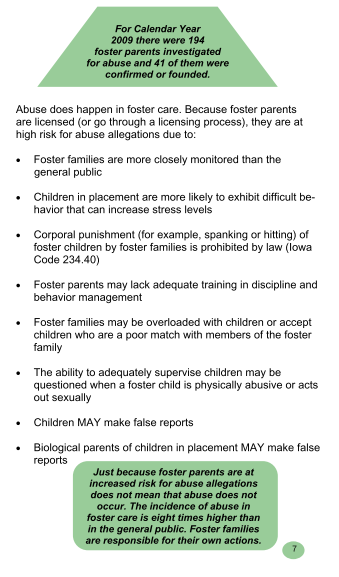 According to the Iowa Foster and Adoptive Parent Association, in 2009, there were 194 foster parents investigated for abuse and 41 of them were confirmed or founded. The incidence of abuse in foster care is EIGHT TIMES higher than in the general public. See the full publication at: http://www.ifapa.org/pdf_docs/childabuseassessmentbook.pdf