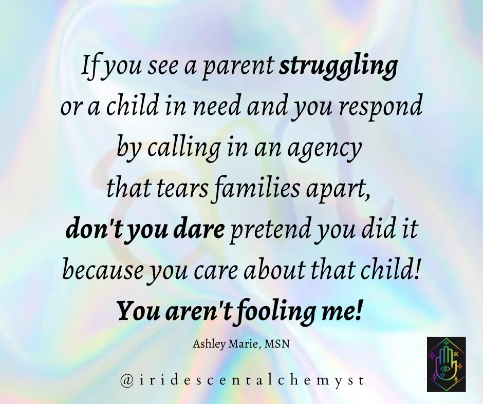 If you see a parent struggling or a child in need and you respond by calling in an agency that tears families apart, don't you dare pretend you did it because you care about that child! You aren't fooling me! Ashley Marie, MSN