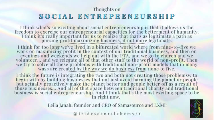 Thoughts on Social Entrepreneurship. I think what's so exciting about social entrepreneurship is that it allows us the freedom to exercise our entrepreneurial capacities for the betterment of humanity. I think it's really important for us to realize that that's as legitimate a path as pursing profit maximizing business, if not more legitimate.

I think for too long we've lived in a bifurcated world where from nine-to-five we work on maximizing profit in the context of our traditional business, and then on evenings and weekends we help out with the PTA, and we go to church and we volunteer... and we relegate all of that other stuff to the world of non-profit. Then we try to solve all these problems with traditional non-profit models that in many ways are created by the way we do business from none to five.

I think the future is integrating the two and both not creating those problemsw to begin with by building businesses that not just avoid harming the planet or people but actually proactively make the planet better and people better off as a result of those businesses... And all of that space between traditional charity and traditional business is social entrepreneurship. And I think that's the most exciting space to be in right now.  Leila Janah, founder and CEO of Samasource and LXMI. @iridescentalchemyst
