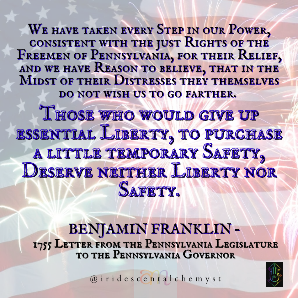 We have taken every Step in our Power, consistent with the just Rights of the Freemen of Pennsylvania, for their Relief, and we have Reason to believe, that in the Midst of their Distresses they themselves do not wish us to go farther. Those who would give up essential Liberty, to purchase a little temporary Safety, Deserve neither Liberty nor Safety. Benjamin Franklin – 1755 Letter from the Pennsylvania Legislature to the Pennsylvania Governor